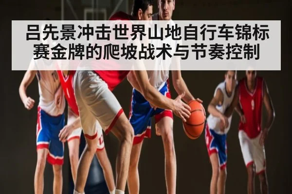 吕先景冲击世界山地自行车锦标赛金牌的爬坡战术与节奏控制