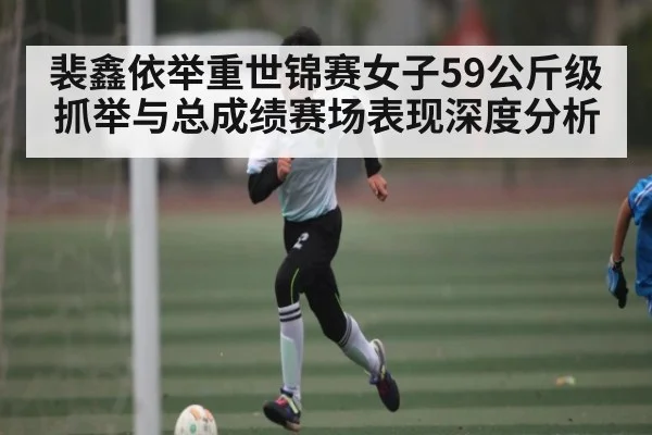 裴鑫依举重世锦赛女子59公斤级抓举与总成绩赛场表现深度分析