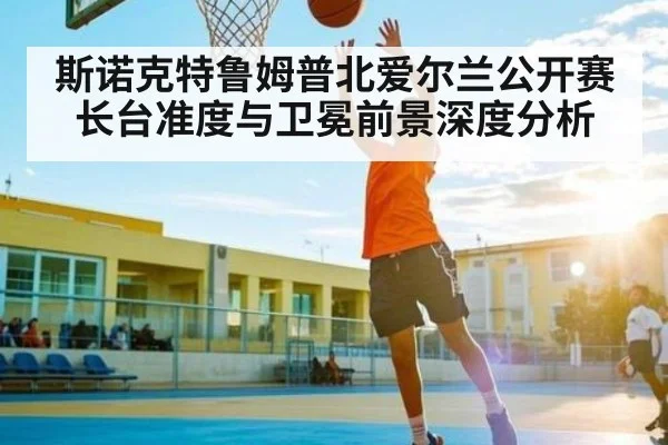 斯诺克特鲁姆普北爱尔兰公开赛长台准度与卫冕前景深度分析