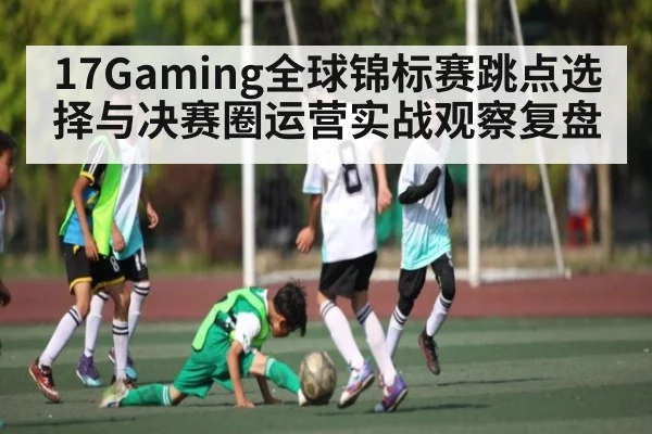 17Gaming全球锦标赛跳点选择与决赛圈运营实战观察复盘